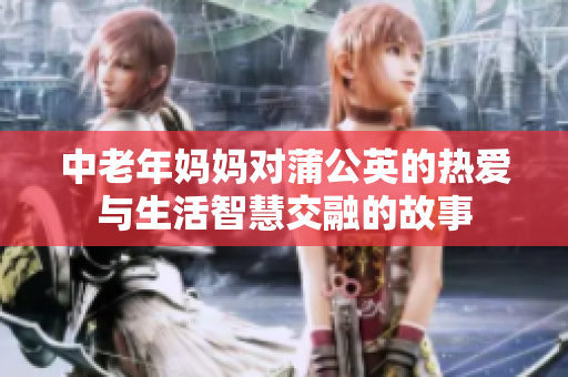 中老年妈妈对蒲公英的热爱与生活智慧交融的故事
