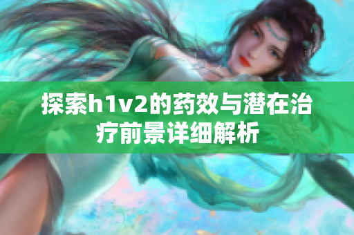 探索h1v2的药效与潜在治疗前景详细解析