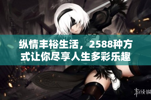 纵情丰裕生活，2588种方式让你尽享人生多彩乐趣