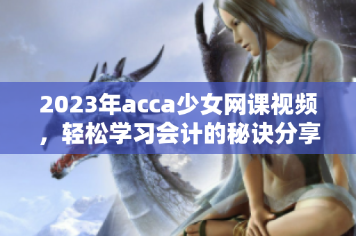2023年acca少女网课视频，轻松学习会计的秘诀分享