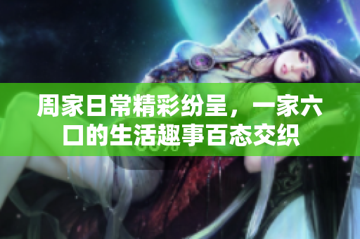 周家日常精彩纷呈，一家六口的生活趣事百态交织
