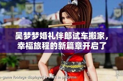 吴梦梦婚礼伴郎试车搬家，幸福旅程的新篇章开启了