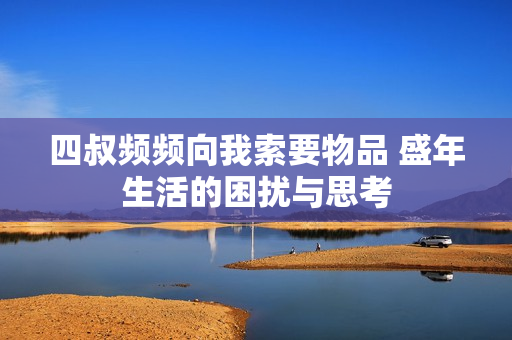 四叔频频向我索要物品 盛年生活的困扰与思考