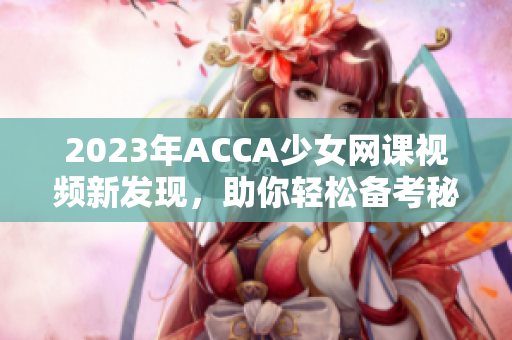 2023年ACCA少女网课视频新发现，助你轻松备考秘诀分享