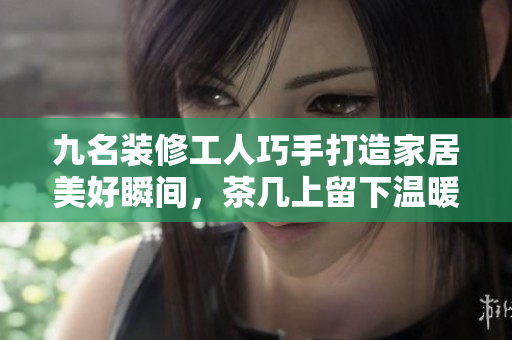 九名装修工人巧手打造家居美好瞬间，茶几上留下温暖回忆