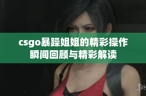 csgo暴躁姐姐的精彩操作瞬间回顾与精彩解读