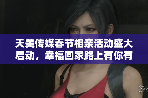 天美传媒春节相亲活动盛大启动，幸福回家路上有你有我