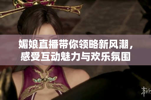 媚娘直播带你领略新风潮，感受互动魅力与欢乐氛围