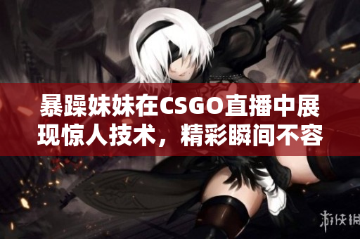 暴躁妹妹在CSGO直播中展现惊人技术，精彩瞬间不容错过