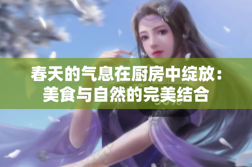 春天的气息在厨房中绽放：美食与自然的完美结合