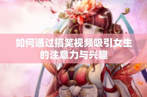 如何通过搞笑视频吸引女生的注意力与兴趣