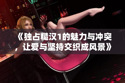《独占糙汉1的魅力与冲突，让爱与坚持交织成风景》
