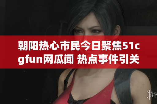 朝阳热心市民今日聚焦51cgfun网瓜闻 热点事件引关注