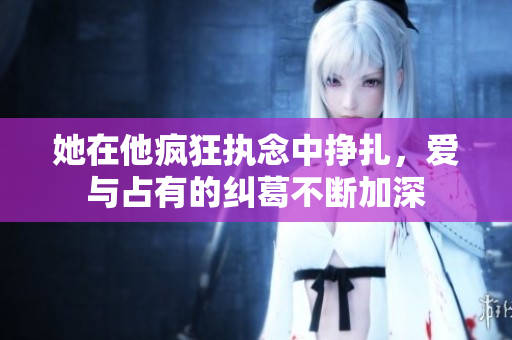 她在他疯狂执念中挣扎，爱与占有的纠葛不断加深