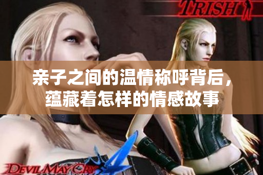 亲子之间的温情称呼背后，蕴藏着怎样的情感故事