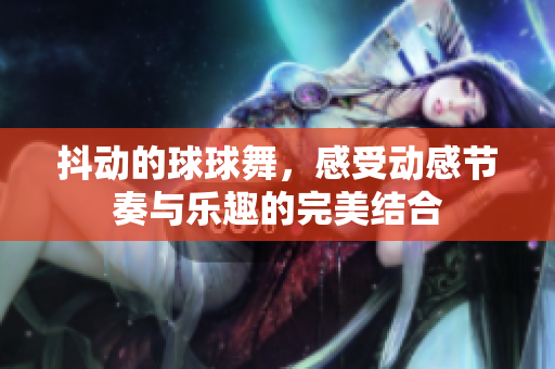 抖动的球球舞，感受动感节奏与乐趣的完美结合