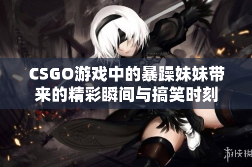 CSGO游戏中的暴躁妹妹带来的精彩瞬间与搞笑时刻