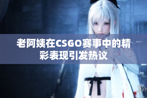 老阿姨在CSGO赛事中的精彩表现引发热议