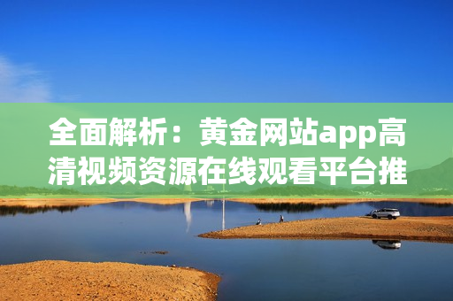 全面解析：黄金网站app高清视频资源在线观看平台推荐