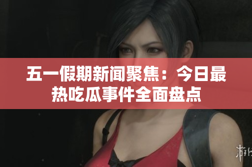五一假期新闻聚焦：今日最热吃瓜事件全面盘点
