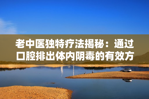 老中医独特疗法揭秘：通过口腔排出体内阴毒的有效方法