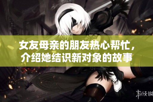 女友母亲的朋友热心帮忙，介绍她结识新对象的故事