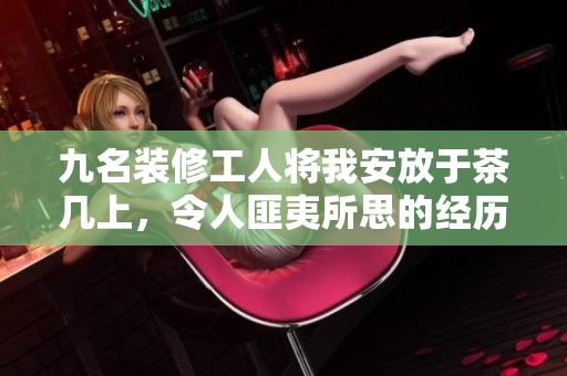 九名装修工人将我安放于茶几上，令人匪夷所思的经历