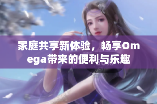 家庭共享新体验，畅享Omega带来的便利与乐趣