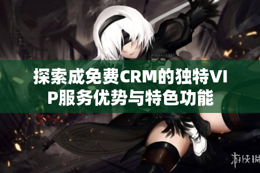 探索成免费CRM的独特VIP服务优势与特色功能