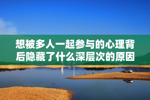 想被多人一起参与的心理背后隐藏了什么深层次的原因