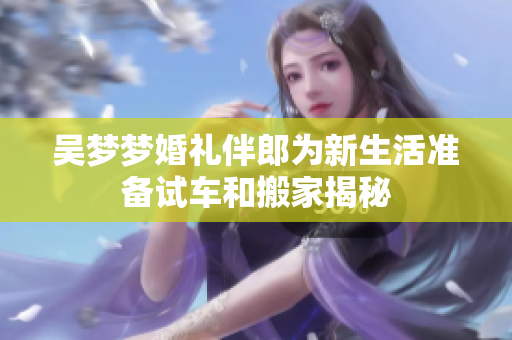 吴梦梦婚礼伴郎为新生活准备试车和搬家揭秘