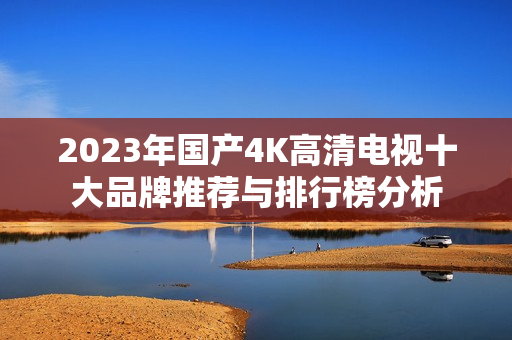2023年国产4K高清电视十大品牌推荐与排行榜分析