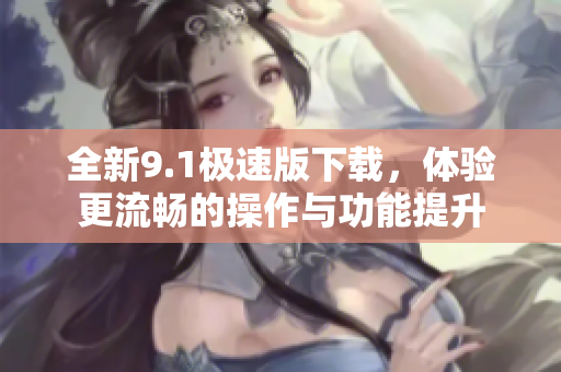 全新9.1极速版下载，体验更流畅的操作与功能提升