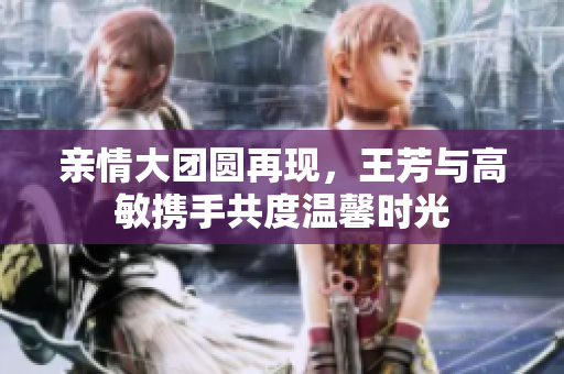 亲情大团圆再现，王芳与高敏携手共度温馨时光