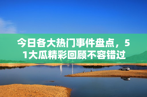 今日各大热门事件盘点，51大瓜精彩回顾不容错过