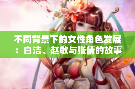 不同背景下的女性角色发展：白洁、赵敏与张倩的故事探讨