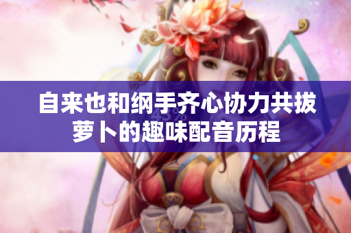 自来也和纲手齐心协力共拔萝卜的趣味配音历程