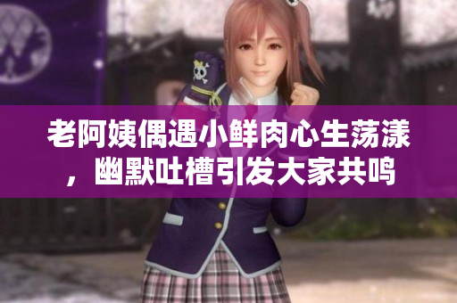 老阿姨偶遇小鲜肉心生荡漾，幽默吐槽引发大家共鸣