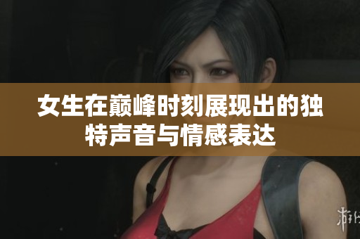女生在巅峰时刻展现出的独特声音与情感表达