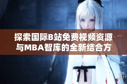 探索国际B站免费视频资源与MBA智库的全新结合方式