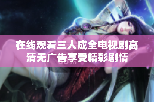 在线观看三人成全电视剧高清无广告享受精彩剧情