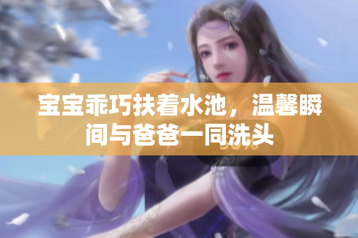 宝宝乖巧扶着水池，温馨瞬间与爸爸一同洗头