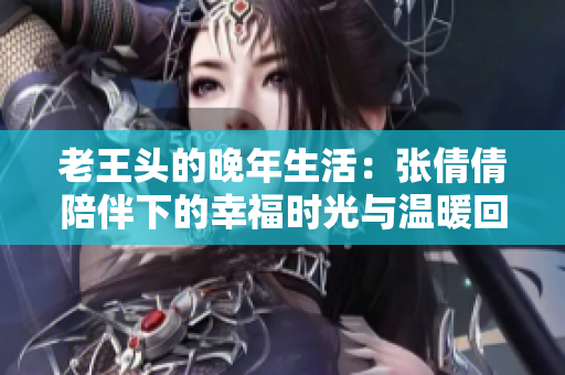 老王头的晚年生活：张倩倩陪伴下的幸福时光与温暖回忆