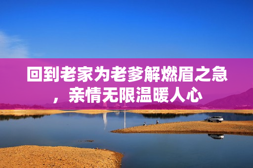 回到老家为老爹解燃眉之急，亲情无限温暖人心