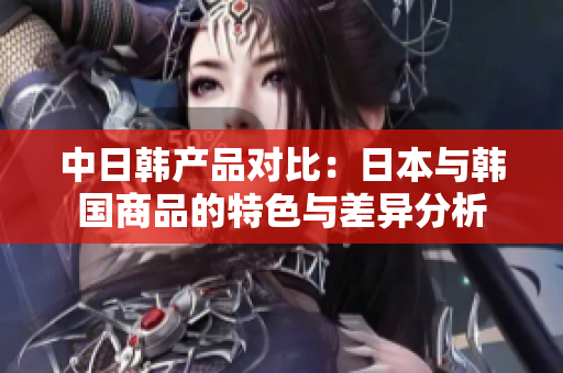 中日韩产品对比：日本与韩国商品的特色与差异分析