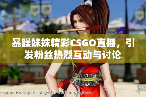 暴躁妹妹精彩CSGO直播，引发粉丝热烈互动与讨论