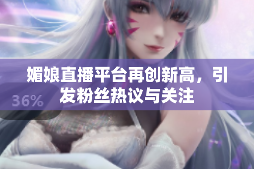 媚娘直播平台再创新高，引发粉丝热议与关注