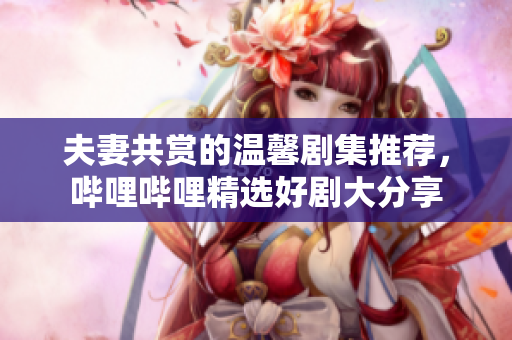 夫妻共赏的温馨剧集推荐，哔哩哔哩精选好剧大分享