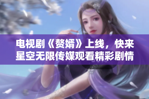 电视剧《赘婿》上线，快来星空无限传媒观看精彩剧情！