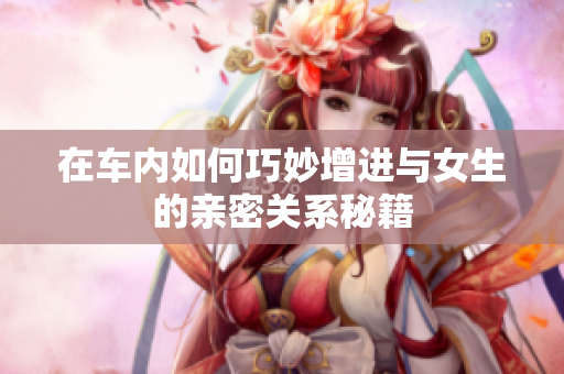 在车内如何巧妙增进与女生的亲密关系秘籍